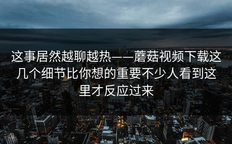 这事居然越聊越热——蘑菇视频下载这几个细节比你想的重要不少人看到这里才反应过来