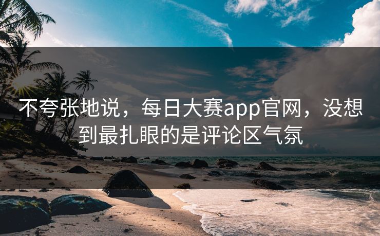 不夸张地说，每日大赛app官网，没想到最扎眼的是评论区气氛