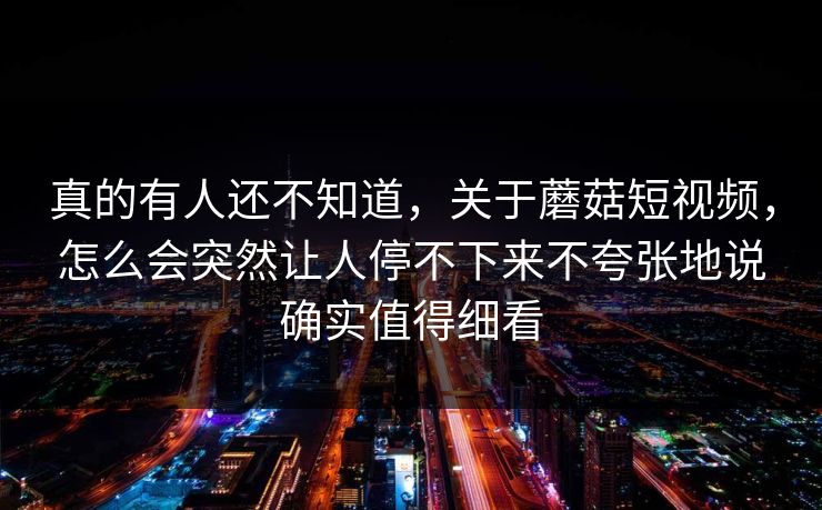 真的有人还不知道，关于蘑菇短视频，怎么会突然让人停不下来不夸张地说确实值得细看