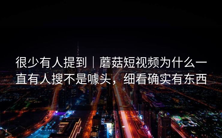 很少有人提到｜蘑菇短视频为什么一直有人搜不是噱头，细看确实有东西