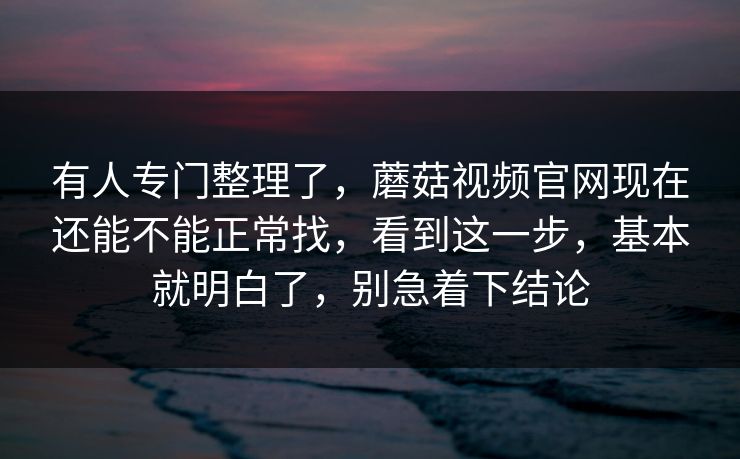 有人专门整理了，蘑菇视频官网现在还能不能正常找，看到这一步，基本就明白了，别急着下结论