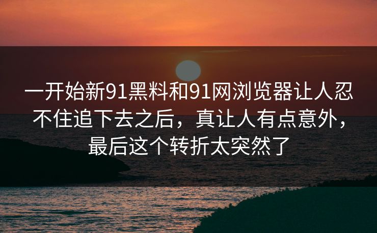 一开始新91黑料和91网浏览器让人忍不住追下去之后，真让人有点意外，最后这个转折太突然了