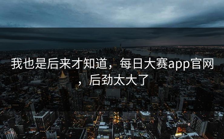 我也是后来才知道，每日大赛app官网，后劲太大了