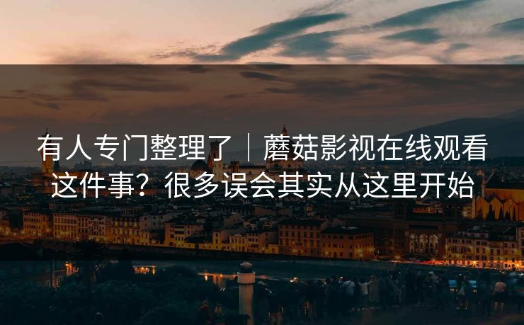 有人专门整理了｜蘑菇影视在线观看这件事？很多误会其实从这里开始