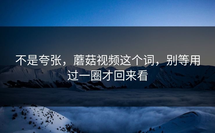 不是夸张，蘑菇视频这个词，别等用过一圈才回来看