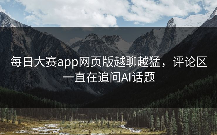 每日大赛app网页版越聊越猛，评论区一直在追问AI话题