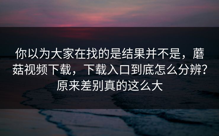 你以为大家在找的是结果并不是，蘑菇视频下载，下载入口到底怎么分辨？原来差别真的这么大