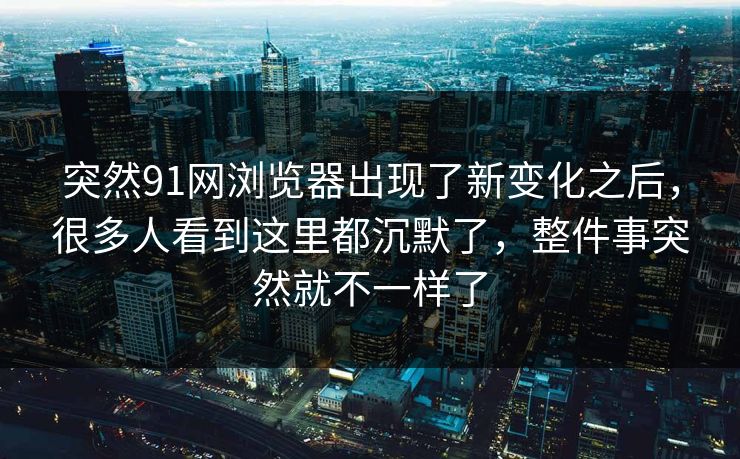 突然91网浏览器出现了新变化之后，很多人看到这里都沉默了，整件事突然就不一样了