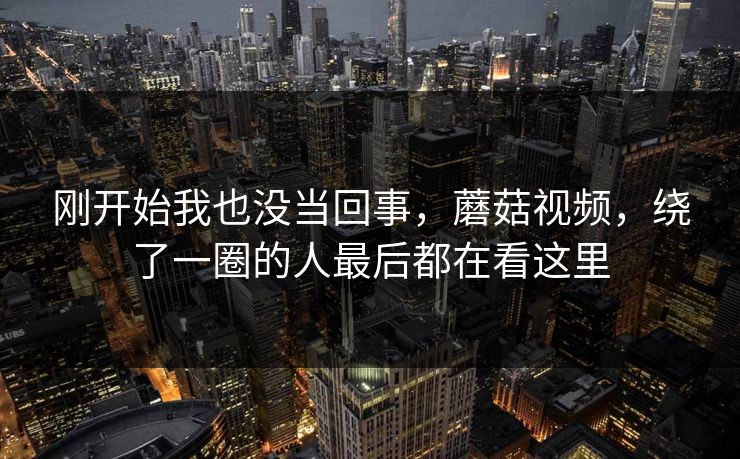 刚开始我也没当回事，蘑菇视频，绕了一圈的人最后都在看这里