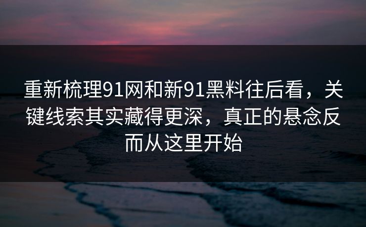 重新梳理91网和新91黑料往后看，关键线索其实藏得更深，真正的悬念反而从这里开始