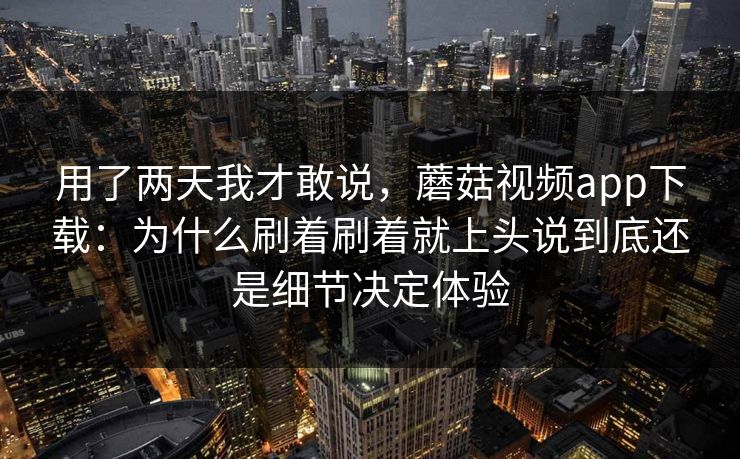 用了两天我才敢说，蘑菇视频app下载：为什么刷着刷着就上头说到底还是细节决定体验