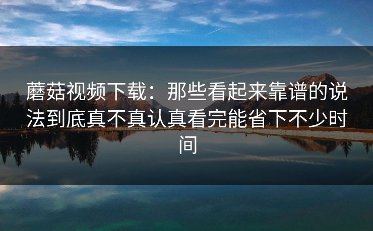 蘑菇视频下载：那些看起来靠谱的说法到底真不真认真看完能省下不少时间