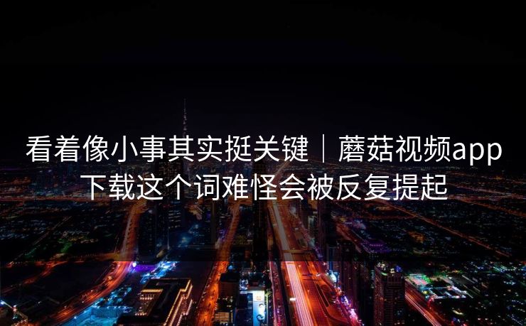 看着像小事其实挺关键｜蘑菇视频app下载这个词难怪会被反复提起