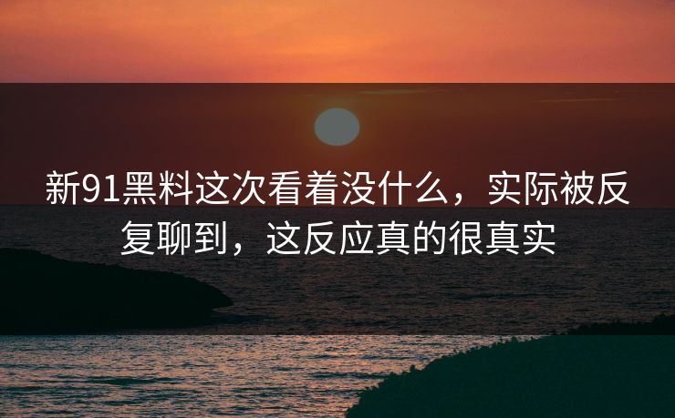 新91黑料这次看着没什么，实际被反复聊到，这反应真的很真实