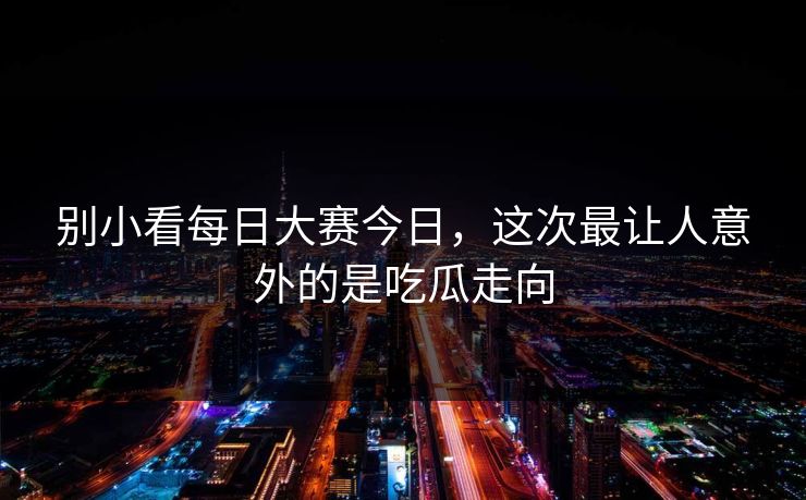 别小看每日大赛今日，这次最让人意外的是吃瓜走向