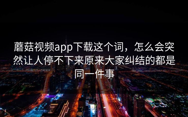 蘑菇视频app下载这个词，怎么会突然让人停不下来原来大家纠结的都是同一件事