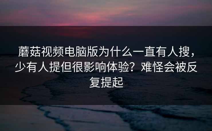 蘑菇视频电脑版为什么一直有人搜，少有人提但很影响体验？难怪会被反复提起