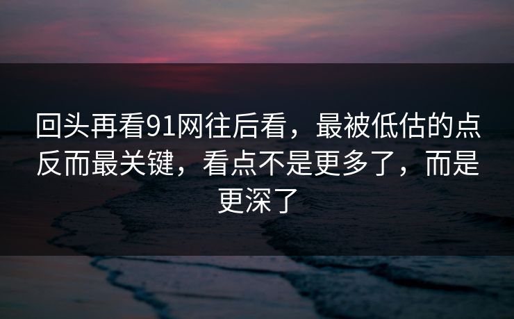 回头再看91网往后看，最被低估的点反而最关键，看点不是更多了，而是更深了
