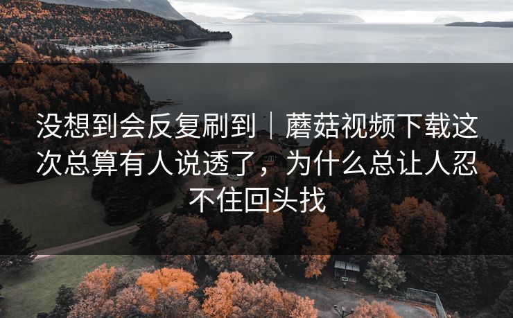 没想到会反复刷到｜蘑菇视频下载这次总算有人说透了，为什么总让人忍不住回头找