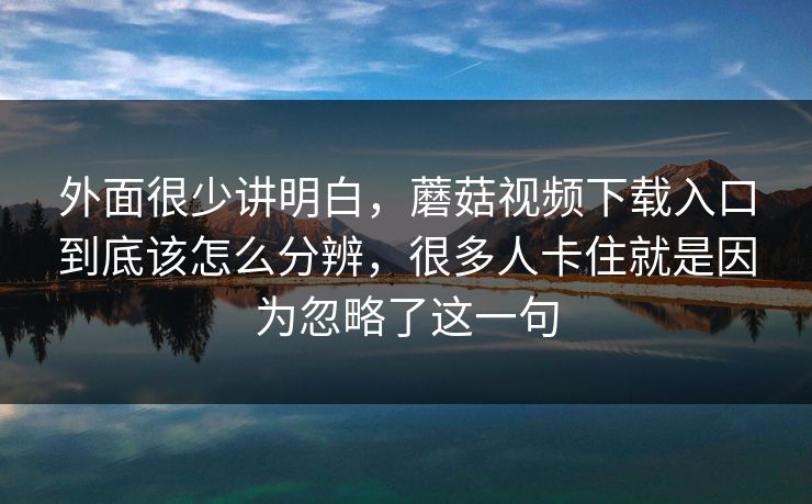 外面很少讲明白，蘑菇视频下载入口到底该怎么分辨，很多人卡住就是因为忽略了这一句