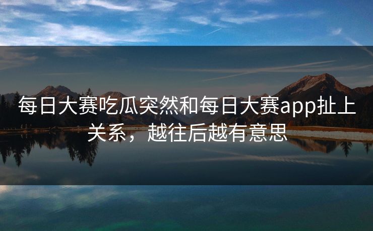每日大赛吃瓜突然和每日大赛app扯上关系，越往后越有意思