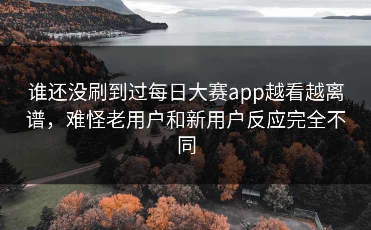 谁还没刷到过每日大赛app越看越离谱，难怪老用户和新用户反应完全不同