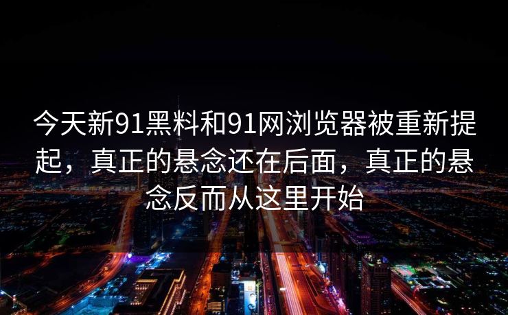 今天新91黑料和91网浏览器被重新提起，真正的悬念还在后面，真正的悬念反而从这里开始