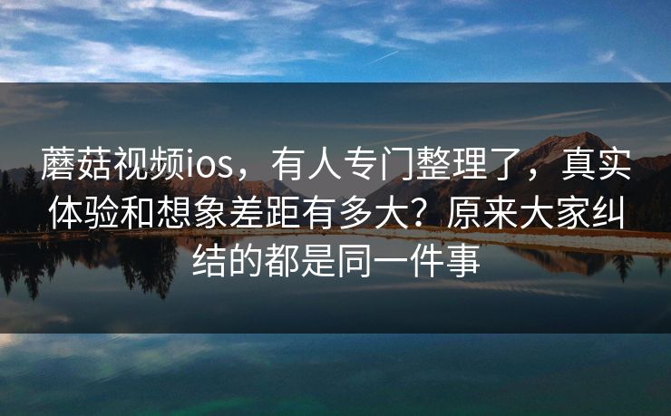 蘑菇视频ios，有人专门整理了，真实体验和想象差距有多大？原来大家纠结的都是同一件事