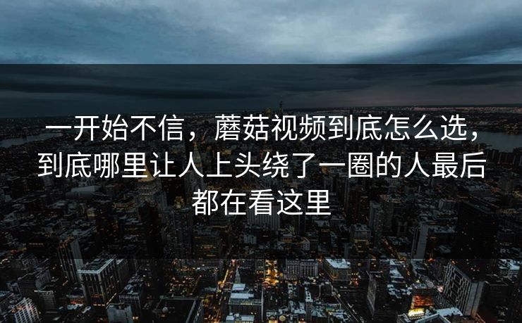 一开始不信，蘑菇视频到底怎么选，到底哪里让人上头绕了一圈的人最后都在看这里