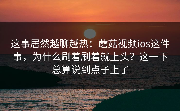 这事居然越聊越热：蘑菇视频ios这件事，为什么刷着刷着就上头？这一下总算说到点子上了