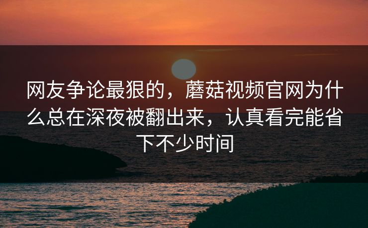 网友争论最狠的，蘑菇视频官网为什么总在深夜被翻出来，认真看完能省下不少时间