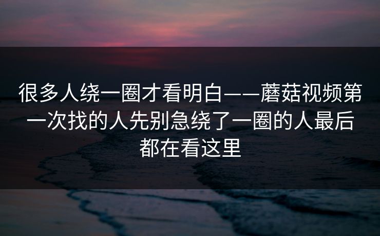 很多人绕一圈才看明白——蘑菇视频第一次找的人先别急绕了一圈的人最后都在看这里