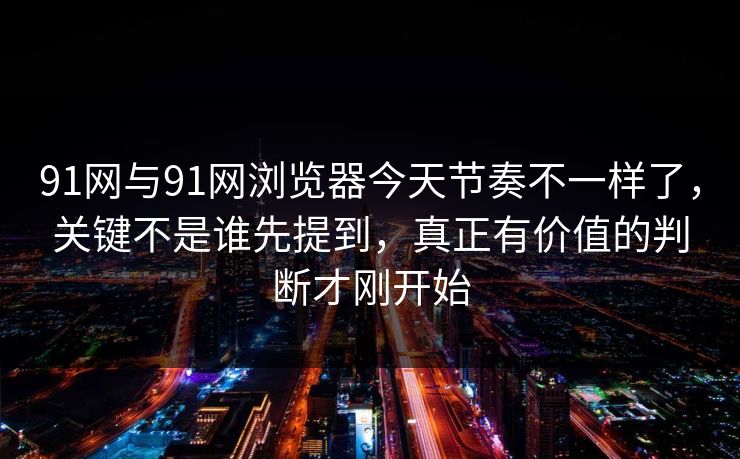91网与91网浏览器今天节奏不一样了，关键不是谁先提到，真正有价值的判断才刚开始