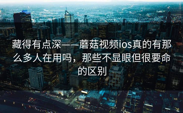 藏得有点深——蘑菇视频ios真的有那么多人在用吗，那些不显眼但很要命的区别