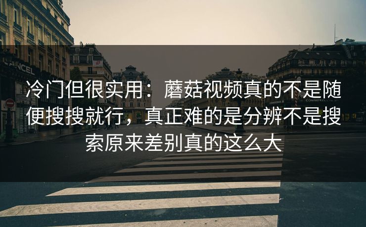 冷门但很实用：蘑菇视频真的不是随便搜搜就行，真正难的是分辨不是搜索原来差别真的这么大