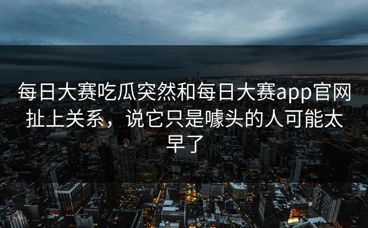 每日大赛吃瓜突然和每日大赛app官网扯上关系，说它只是噱头的人可能太早了