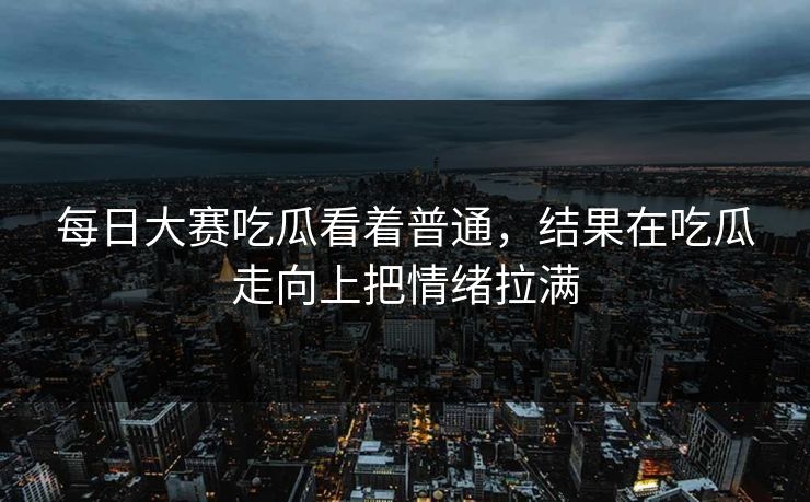 每日大赛吃瓜看着普通，结果在吃瓜走向上把情绪拉满