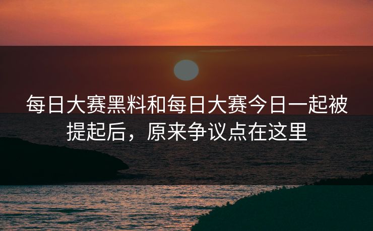 每日大赛黑料和每日大赛今日一起被提起后，原来争议点在这里