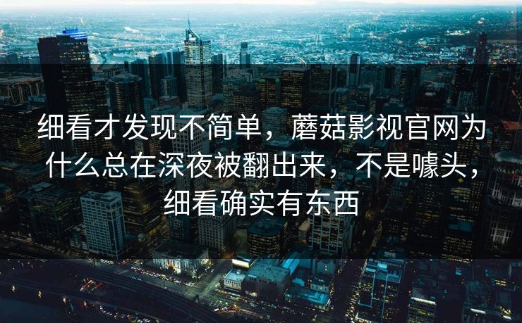细看才发现不简单，蘑菇影视官网为什么总在深夜被翻出来，不是噱头，细看确实有东西