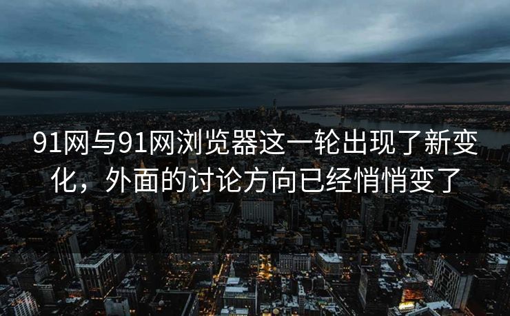 91网与91网浏览器这一轮出现了新变化，外面的讨论方向已经悄悄变了