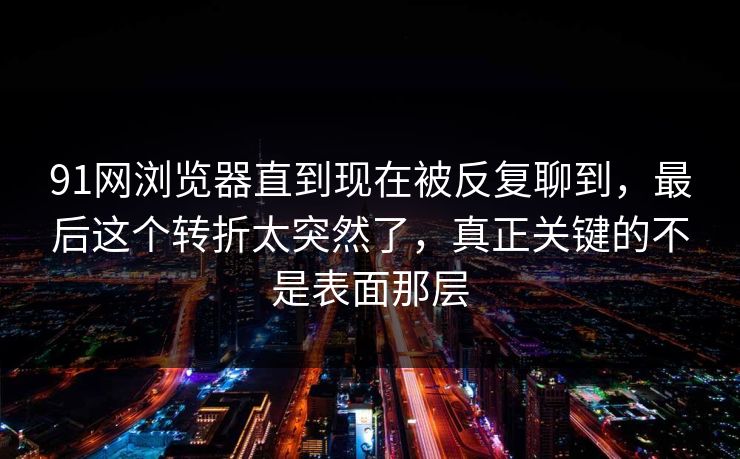 91网浏览器直到现在被反复聊到，最后这个转折太突然了，真正关键的不是表面那层