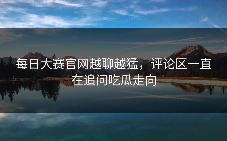 每日大赛官网越聊越猛，评论区一直在追问吃瓜走向