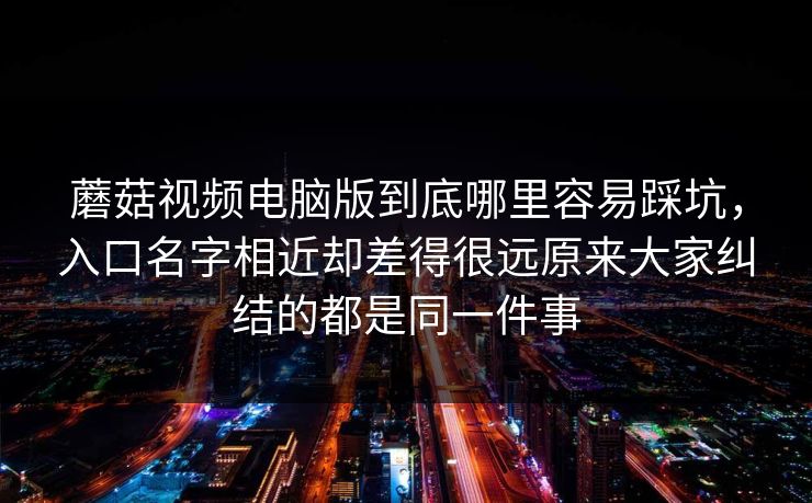 蘑菇视频电脑版到底哪里容易踩坑，入口名字相近却差得很远原来大家纠结的都是同一件事