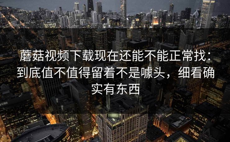 蘑菇视频下载现在还能不能正常找：到底值不值得留着不是噱头，细看确实有东西