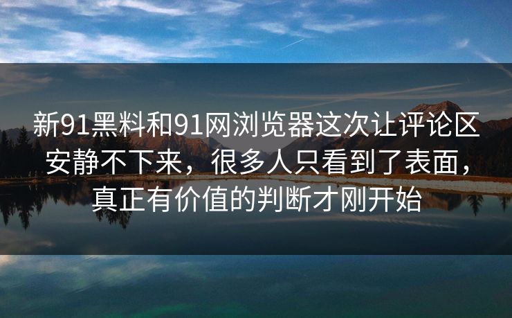新91黑料和91网浏览器这次让评论区安静不下来，很多人只看到了表面，真正有价值的判断才刚开始