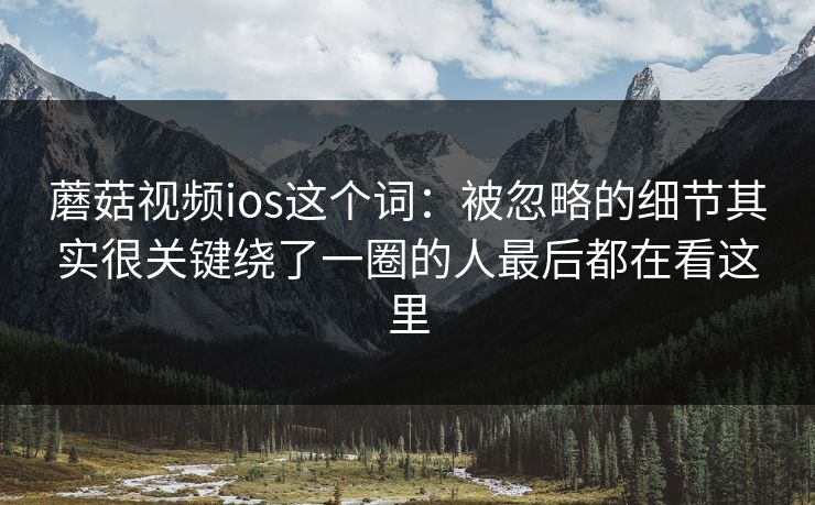 蘑菇视频ios这个词：被忽略的细节其实很关键绕了一圈的人最后都在看这里