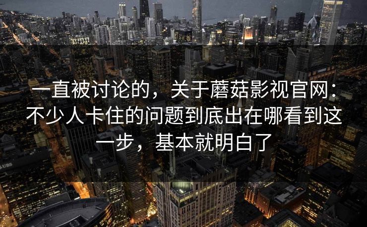 一直被讨论的，关于蘑菇影视官网：不少人卡住的问题到底出在哪看到这一步，基本就明白了