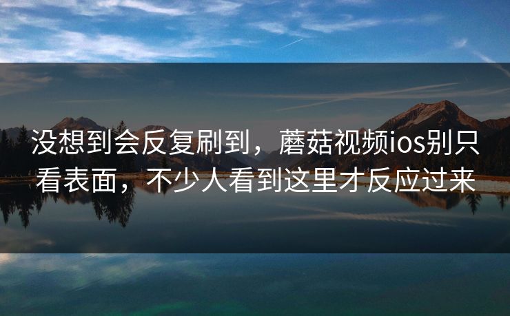 没想到会反复刷到，蘑菇视频ios别只看表面，不少人看到这里才反应过来