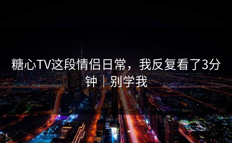 糖心TV这段情侣日常，我反复看了3分钟｜别学我
