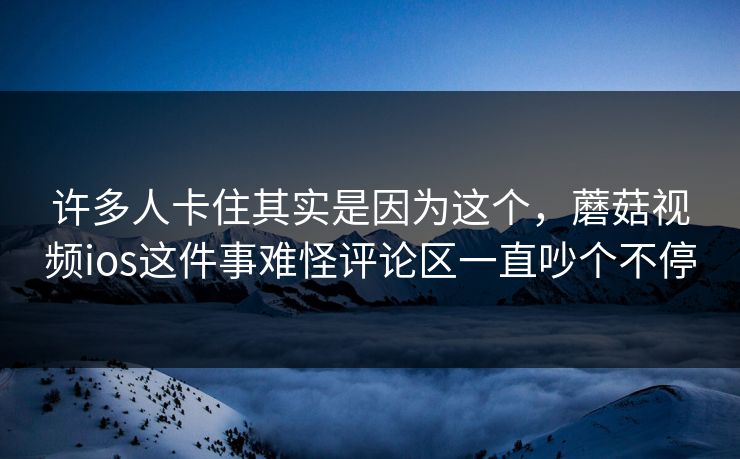 许多人卡住其实是因为这个，蘑菇视频ios这件事难怪评论区一直吵个不停